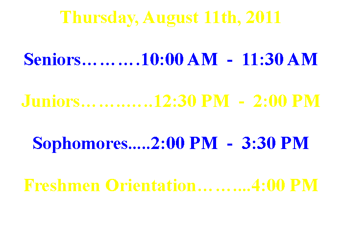 Text Box: Thursday, August 11th, 2011Seniors���.10:00 AM  -  11:30 AMJuniors��..�..12:30 PM  -  2:00 PMSophomores.....2:00 PM  -  3:30 PMFreshmen Orientation��....4:00 PM   