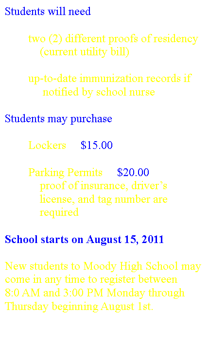 Text Box: Students will need 	two (2) different proofs of residency             (current utility bill) 	up-to-date immunization records if              notified by school nurse Students may purchase	Lockers     $15.00	Parking Permits     $20.00            proof of insurance, driver�s            license, and tag number are             requiredSchool starts on August 15, 2011New students to Moody High School may come in any time to register between 8:0 AM and 3:00 PM Monday through Thursday beginning August 1st.